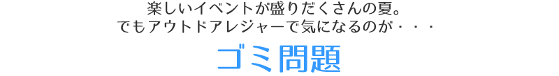 楽しいイベントが盛りだくさんの夏。でもアウトドアレジャーで気になるのが・・・「ゴミ問題」